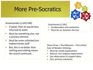 More Pre-Socratics
Anaximander (c 610-546)
• If water, then all would have
returned to water
• Must be something else, not
a primary element
• Must be some unlimited but
indeterminate stuff
• But, this is no better than
nothing and nothing means
the search continued.

Anaximenes (c.545)
• Condensation and rarefaction
• Must be air, between the two

These three = The Milesians – First school
Core of Western thinking:
• Must be simple explanations
• Natural, non religious explanations
• Use observation to support ideas
• One, primary substance.

 