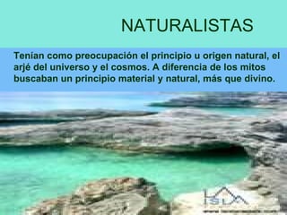 NATURALISTAS Tenían como preocupación el principio u origen natural, el arjé del universo y el cosmos. A diferencia de los mitos buscaban un principio material y natural, más que divino. 