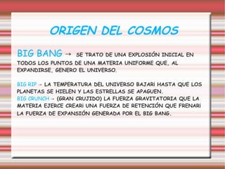 ORIGEN DEL COSMOS
BIG BANG →        SE TRATO DE UNA EXPLOSIÓN INICIAL EN
TODOS LOS PUNTOS DE UNA MATERIA UNIFORME QUE, AL
EXPANDIRSE, GENERO EL UNIVERSO.

BIG RIP → LA TEMPERATURA DEL UNIVERSO BAJARÁ HASTA QUE LOS
PLANETAS SE HIELEN Y LAS ESTRELLAS SE APAGUEN.
BIG CRUNCH → (GRAN CRUJIDO) LA FUERZA GRAVITATORIA QUE LA
MATERIA EJERCE CREARÁ UNA FUERZA DE RETENCIÓN QUE FRENARÁ
LA FUERZA DE EXPANSIÓN GENERADA POR EL BIG BANG.
 