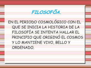 FILOSOFÍA.
EN EL PERIODO COSMOLÓGICO CON EL
  QUE SE INICIA LA HISTORIA DE LA
  FILOSOFÍA SE INTENTA HALLAR EL
  PRINCIPIO QUE ORIGINÓ EL COSMOS
  Y LO MANTIENE VIVO, BELLO Y
  ORDENADO.
 