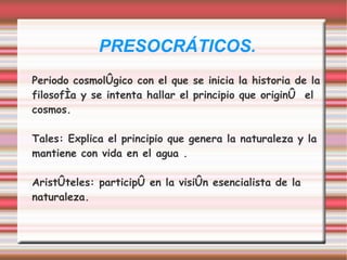 PRESOCRÁTICOS.
Periodo cosmológico con el que se inicia la historia de la
filosofía y se intenta hallar el principio que originó el
cosmos.

Tales: Explica el principio que genera la naturaleza y la
mantiene con vida en el agua .

Aristóteles: participó en la visión esencialista de la
naturaleza.
 