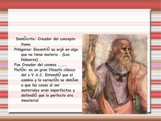 Demócrito: Creador del concepto
    Átomo
Pitágoras: Encontró su arjé en algo
    que no tiene materia . (Los
    Números) .
Fue Creador del cosmos ......
Platón: es un gran filosofo clásico
    del s V A.C. Entendió que el
    cambio y la variación se debían
    a que las cosas al ser
    materiales eran imperfectas y
    defendió que lo perfecto era
    inmaterial
 