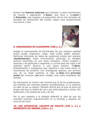 Existen dos fuerzas externas que impulsan a estos movimientos
de mezcla y separación: el Amor, que lleva a la unión y
la Discordia, que impulsa a la separación. Así se han formado los
periodos de constitución del mundo, según vaya predominando
una fuerza u otra.
9. ANAXÁGORAS DE CLAZOMENE (460 a. C.)
Acepta el razonamiento de Parménides de que ninguna realidad
nueva puede originarse; luego, todo existe desde siempre.
Partículas diminutas de todas las sustancias existen por siempre
(homeomerías). Estas innumerables partículas se hallaban
primero mezcladas en una masa compacta. ¿Cómo empezó a
moverse y las partículas a separarse y a unirse para dar lugar a los
distintos seres? Recurre a una causa exterior, el Nous,
Entendimiento o Inteligencia que imprimió a esa masa inerte un
movimiento de remolino. Con Anaxágoras aparece, por primera
vez, de un modo explícito, la idea de Dios como principio
rector del universo (no como creador sino como Arquitecto del
Mundo).
Su astronomía es mucho más racional que la de los predecesores.
Las estrellas son enormes piedras incandescentes, si no notamos
su calor es por su lejanía. También afirmó que la luna no tenía luz
propia sino que la recibía del sol y que tenía planicies y simas. Dio
explicación a los elipses de luna y de sol.
Por lo que respecta a la biología defendió la idea de que los
animales nacieron originariamente en lo húmedo y después los
unos de los otros.
10. LOS ATOMISTAS: LEUCIPO DE MILETO (440 a. C.) y
DEMÓCRITO DE ABDERA (420 a. C.)
 