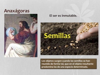 Anaxágoras
El ser es inmutable.
Los objetos surgen cuando las semillas se han
reunido de forma tal, que en el objeto resultante
predomina las de una especie determinada.
 