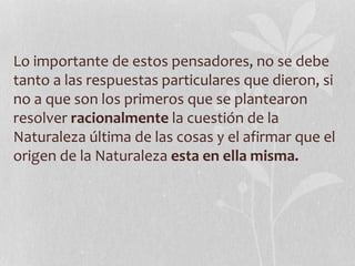 Lo importante de estos pensadores, no se debe
tanto a las respuestas particulares que dieron, si
no a que son los primeros que se plantearon
resolver racionalmente la cuestión de la
Naturaleza última de las cosas y el afirmar que el
origen de la Naturaleza esta en ella misma.
 
