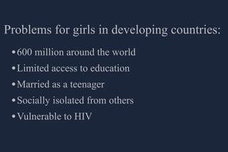Problems for girls in developing countries:
 • 600 million around the world
 • Limited access to education
 • Married as a teenager
 • Socially isolated from others
 • Vulnerable to HIV
 