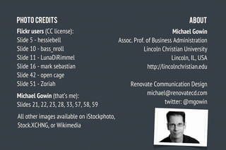 Photo Credits                                                                About
Flickr users (CC license):                                             Michael Gowin
Slide 5 - hessiebell                         Assoc. Prof. of Business Administration
Slide 10 - bass_nroll                                   Lincoln Christian University
Slide 11 - LunaDiRimmel                                               Lincoln, IL, USA
Slide 16 - mark sebastian                                  http://lincolnchristian.edu
Slide 42 - open cage
Slide 51 - Zoriah                                 Renovate Communication Design
Michael Gowin (that’s me):                              michael@renovatecd.com
Slides 21, 22, 23, 28, 33, 57, 58, 59                          twitter: @mgowin

All other images available on iStockphoto,
Stock.XCHNG, or Wikimedia
 