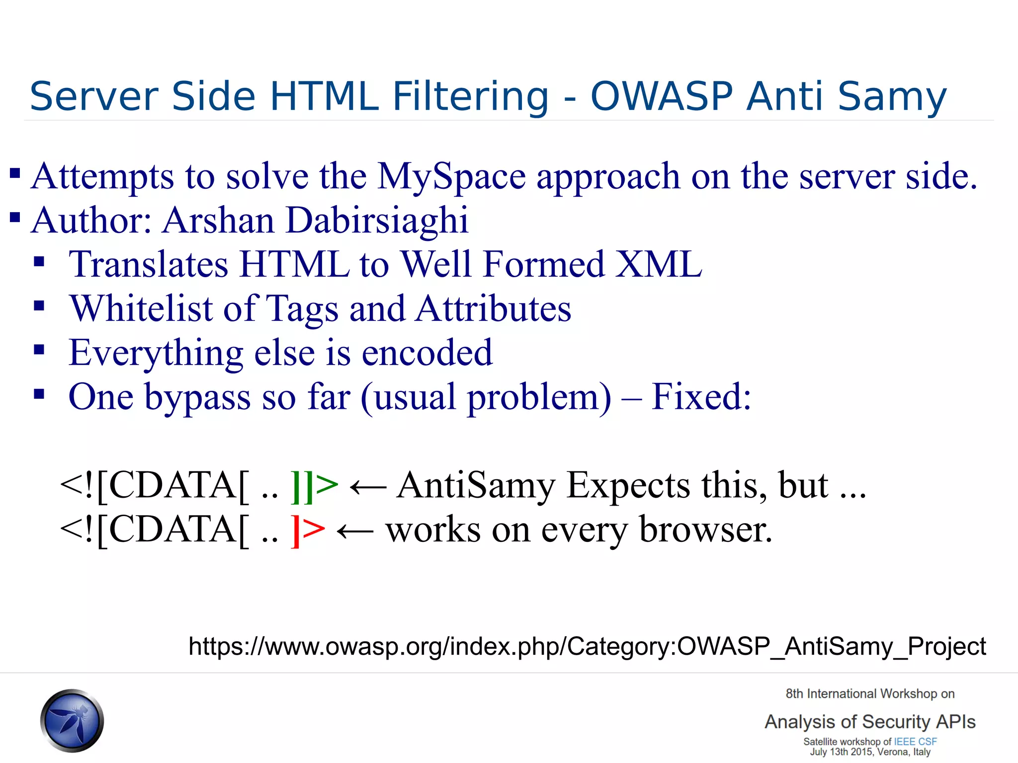 Server Side HTML Filtering - OWASP Anti Samy  Attempts to solve the MySpace approach on the server side.  Author: Arshan Dabirsiaghi  Translates HTML to Well Formed XML  Whitelist of Tags and Attributes  Everything else is encoded  One bypass so far (usual problem) – Fixed: <![CDATA[ .. ]]> ← AntiSamy Expects this, but ... <![CDATA[ .. ]> ← works on every browser. https://www.owasp.org/index.php/Category:OWASP_AntiSamy_Project 