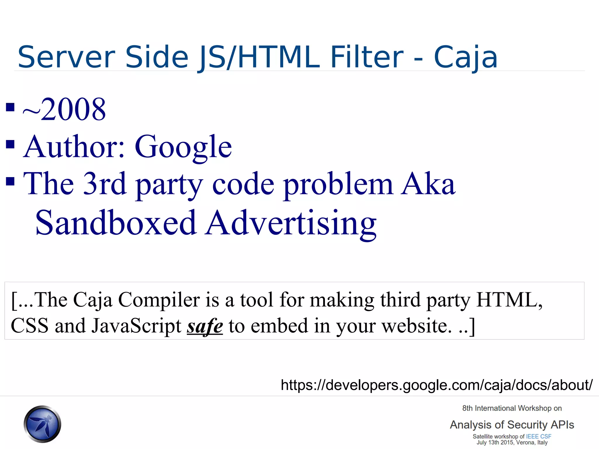 Server Side JS/HTML Filter - Caja  ~2008  Author: Google  The 3rd party code problem Aka Sandboxed Advertising [...The Caja Compiler is a tool for making third party HTML, CSS and JavaScript safe to embed in your website. ..] https://developers.google.com/caja/docs/about/ 