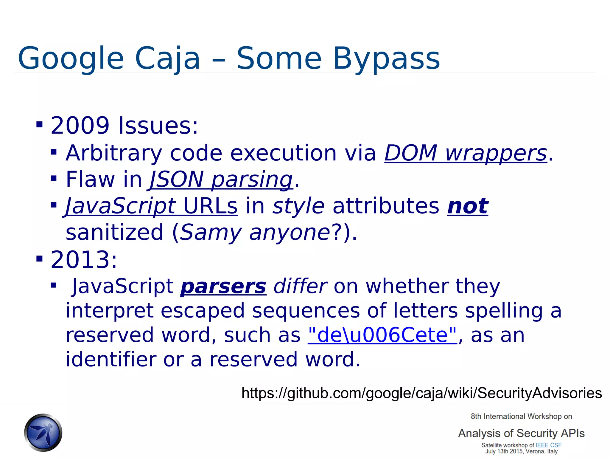 Google Caja – Some Bypass  2009 Issues:  Arbitrary code execution via DOM wrappers.  Flaw in JSON parsing.  JavaScript URLs in style attributes not sanitized (Samy anyone?).  2013:  JavaScript parsers differ on whether they interpret escaped sequences of letters spelling a reserved word, such as "deu006Cete", as an identifier or a reserved word. https://github.com/google/caja/wiki/SecurityAdvisories 