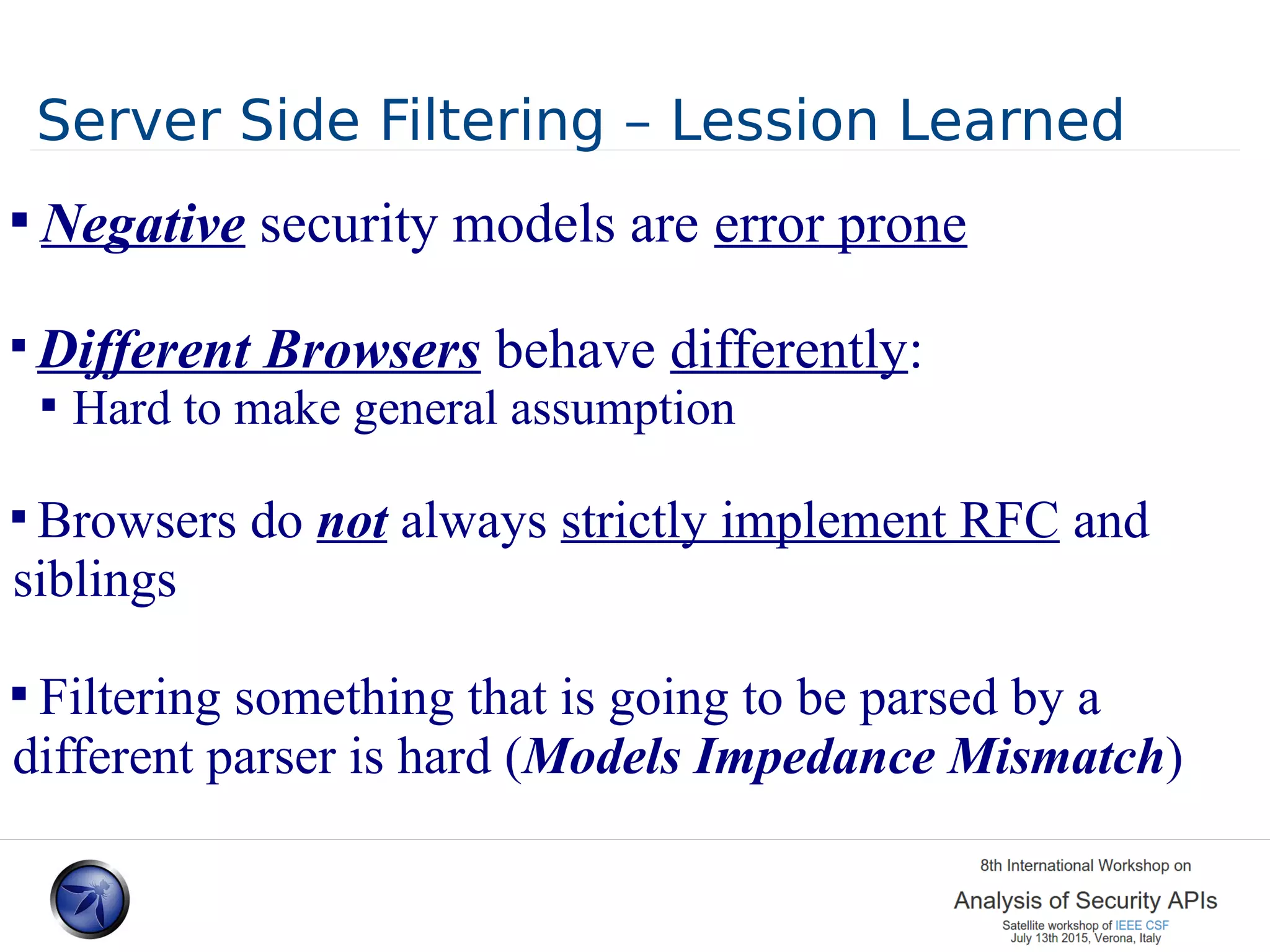 Server Side Filtering – Lession Learned  Negative security models are error prone  Different Browsers behave differently:  Hard to make general assumption  Browsers do not always strictly implement RFC and siblings  Filtering something that is going to be parsed by a different parser is hard (Models Impedance Mismatch) 