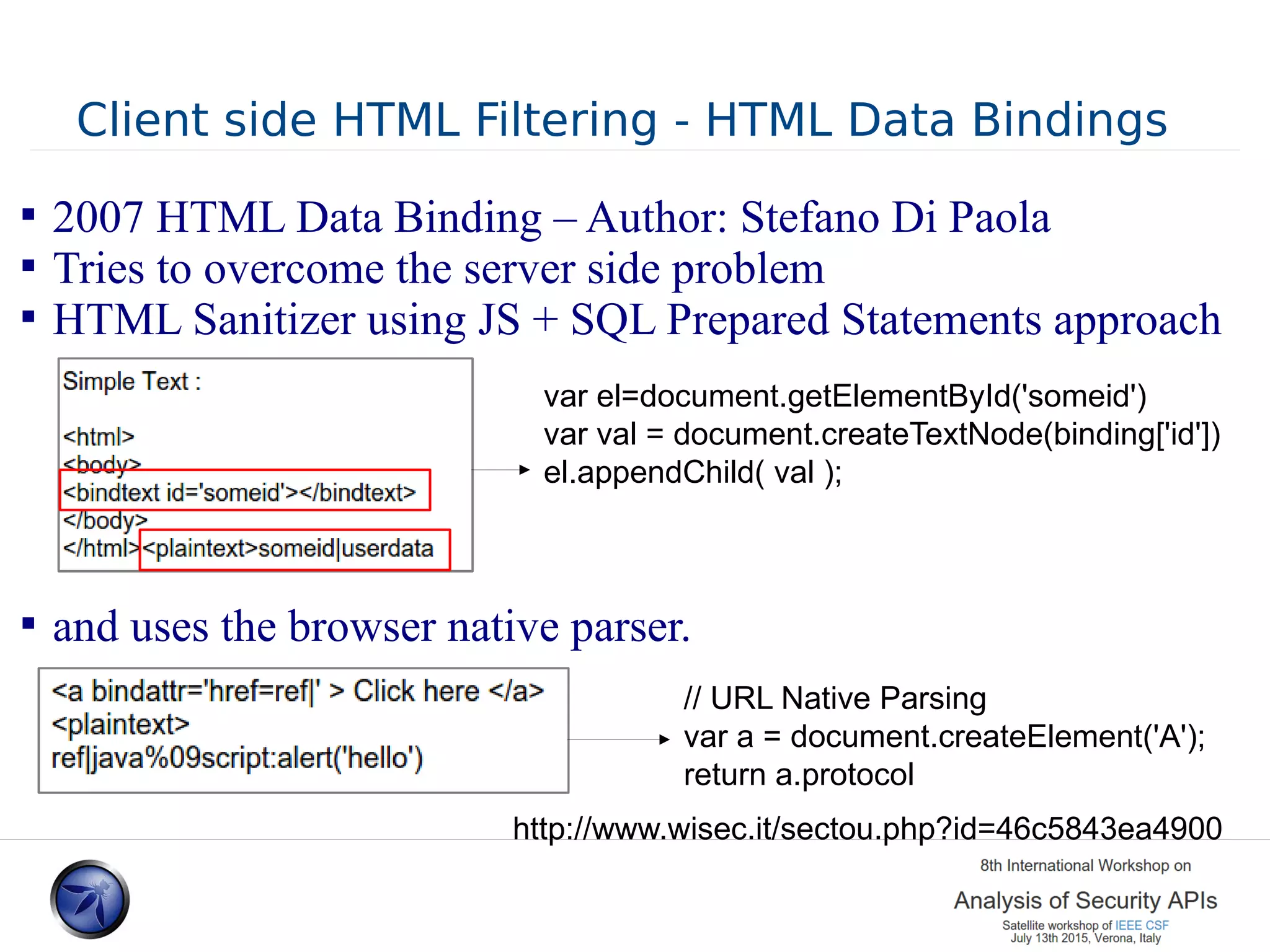 Client side HTML Filtering - HTML Data Bindings  2007 HTML Data Binding – Author: Stefano Di Paola  Tries to overcome the server side problem  HTML Sanitizer using JS + SQL Prepared Statements approach  and uses the browser native parser. http://www.wisec.it/sectou.php?id=46c5843ea4900 // URL Native Parsing var a = document.createElement('A'); return a.protocol var el=document.getElementById('someid') var val = document.createTextNode(binding['id']) el.appendChild( val ); 