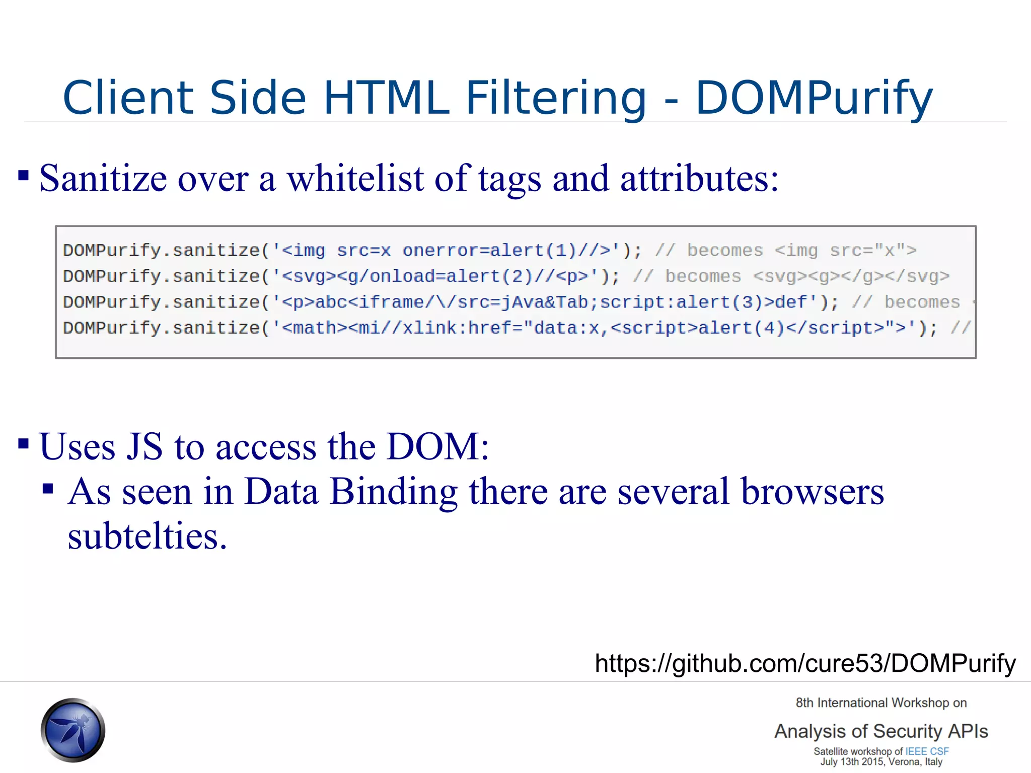 Client Side HTML Filtering - DOMPurify  Sanitize over a whitelist of tags and attributes:  Uses JS to access the DOM:  As seen in Data Binding there are several browsers subtelties. https://github.com/cure53/DOMPurify 