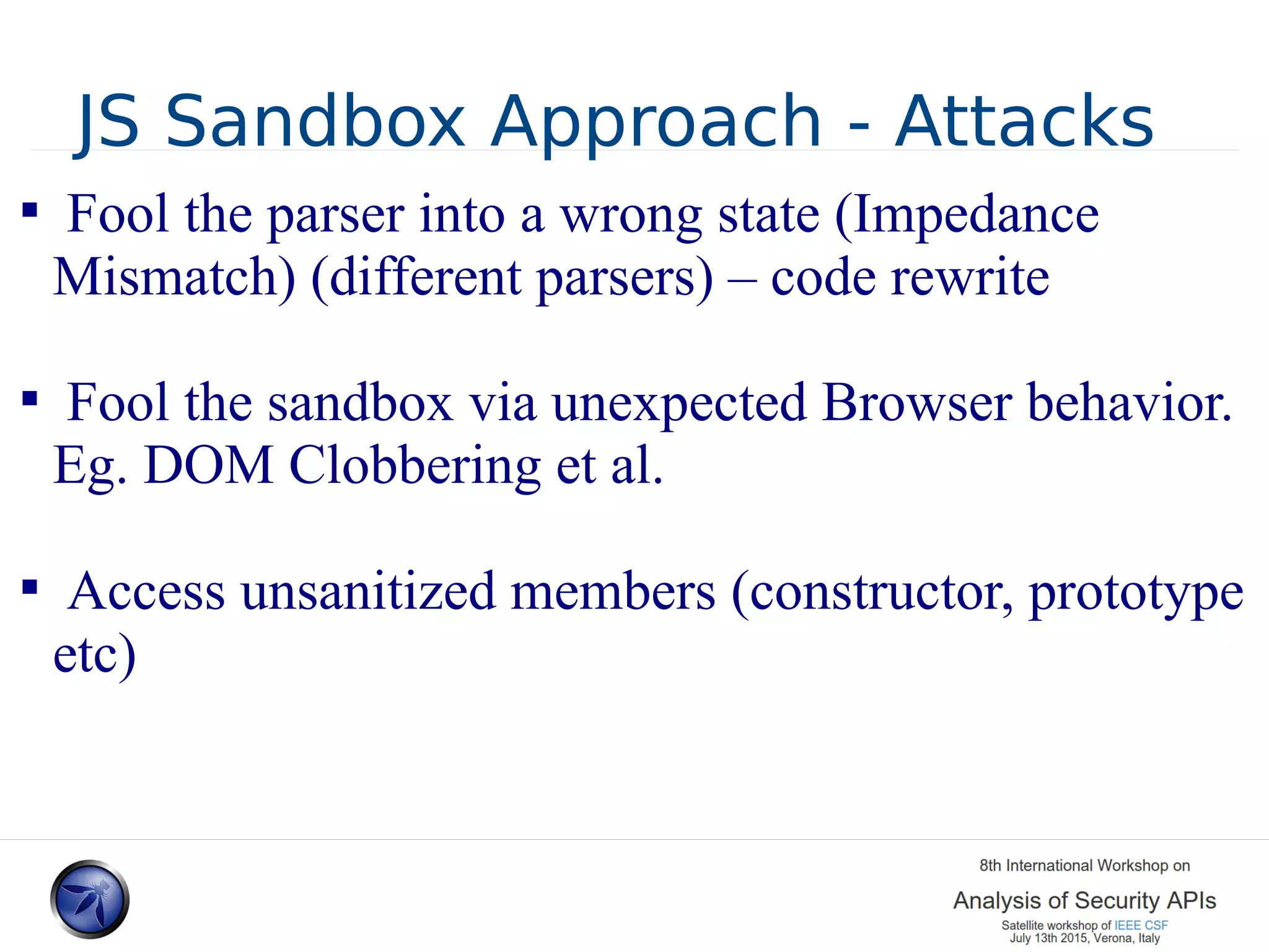 JS Sandbox Approach - Attacks  Fool the parser into a wrong state (Impedance Mismatch) (different parsers) – code rewrite  Fool the sandbox via unexpected Browser behavior. Eg. DOM Clobbering et al.  Access unsanitized members (constructor, prototype etc) 
