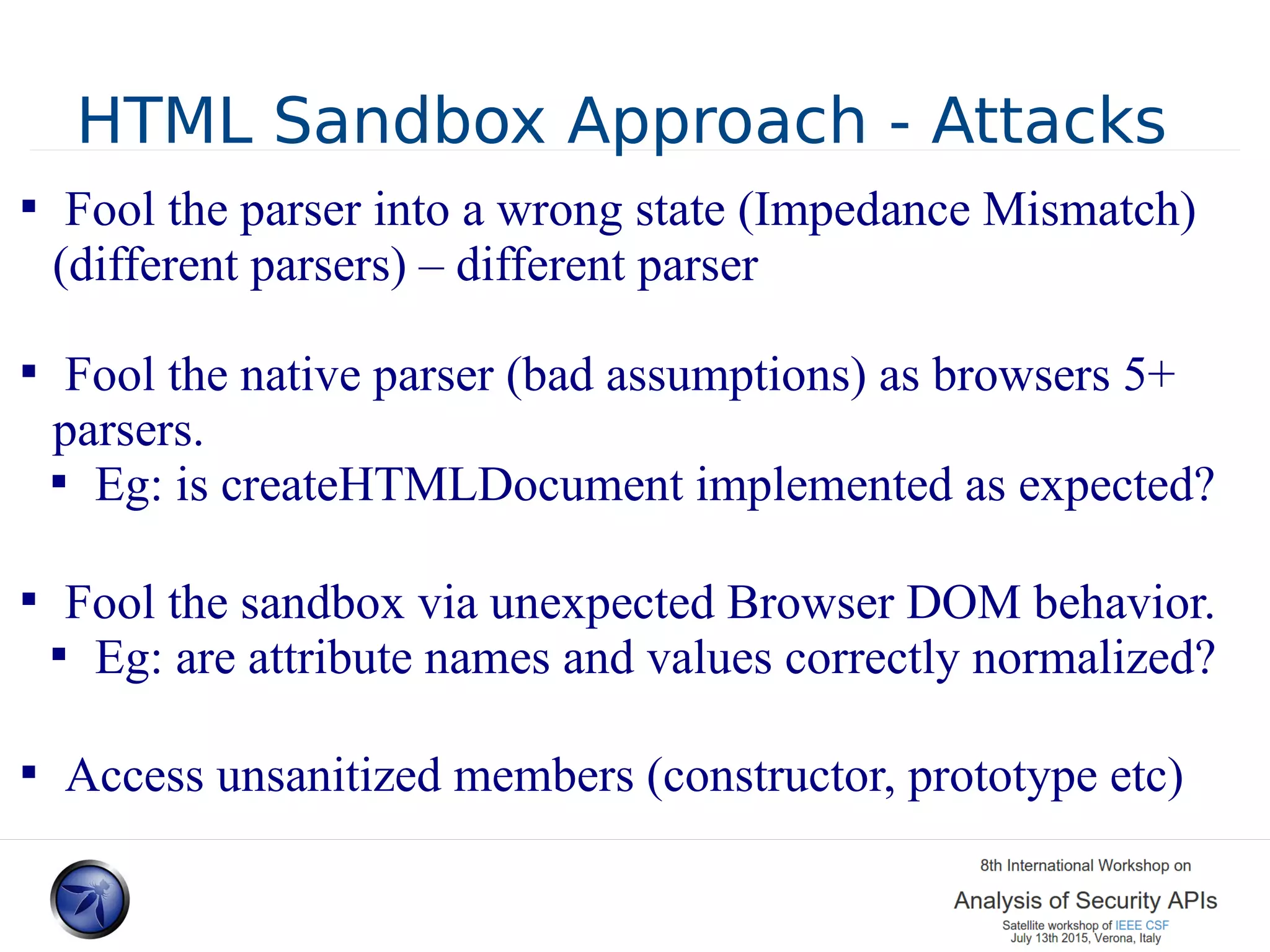 HTML Sandbox Approach - Attacks  Fool the parser into a wrong state (Impedance Mismatch) (different parsers) – different parser  Fool the native parser (bad assumptions) as browsers 5+ parsers.  Eg: is createHTMLDocument implemented as expected?  Fool the sandbox via unexpected Browser DOM behavior.  Eg: are attribute names and values correctly normalized?  Access unsanitized members (constructor, prototype etc) 