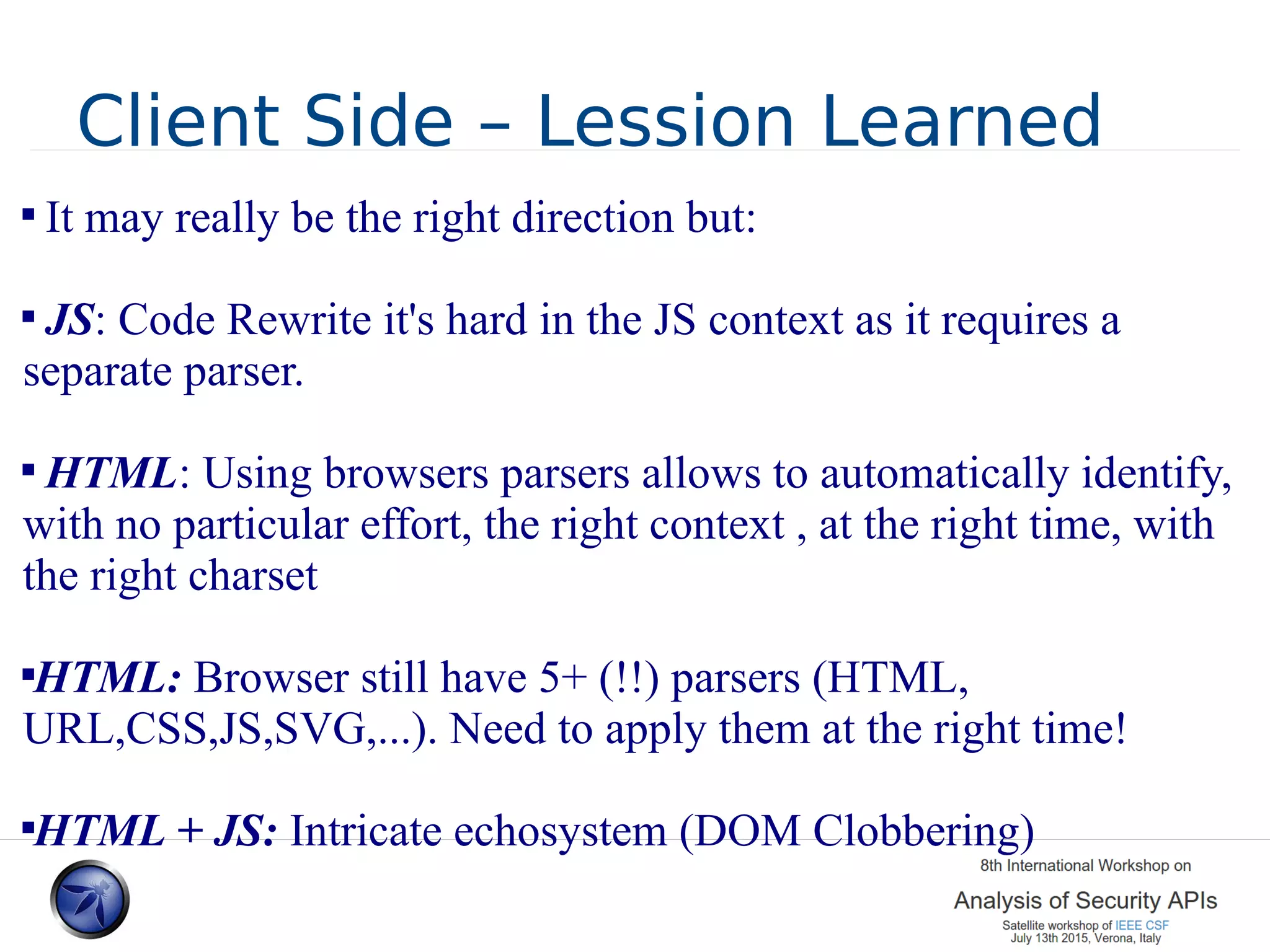 Client Side – Lession Learned  It may really be the right direction but:  JS: Code Rewrite it's hard in the JS context as it requires a separate parser.  HTML: Using browsers parsers allows to automatically identify, with no particular effort, the right context , at the right time, with the right charset  HTML: Browser still have 5+ (!!) parsers (HTML, URL,CSS,JS,SVG,...). Need to apply them at the right time!  HTML + JS: Intricate echosystem (DOM Clobbering) 
