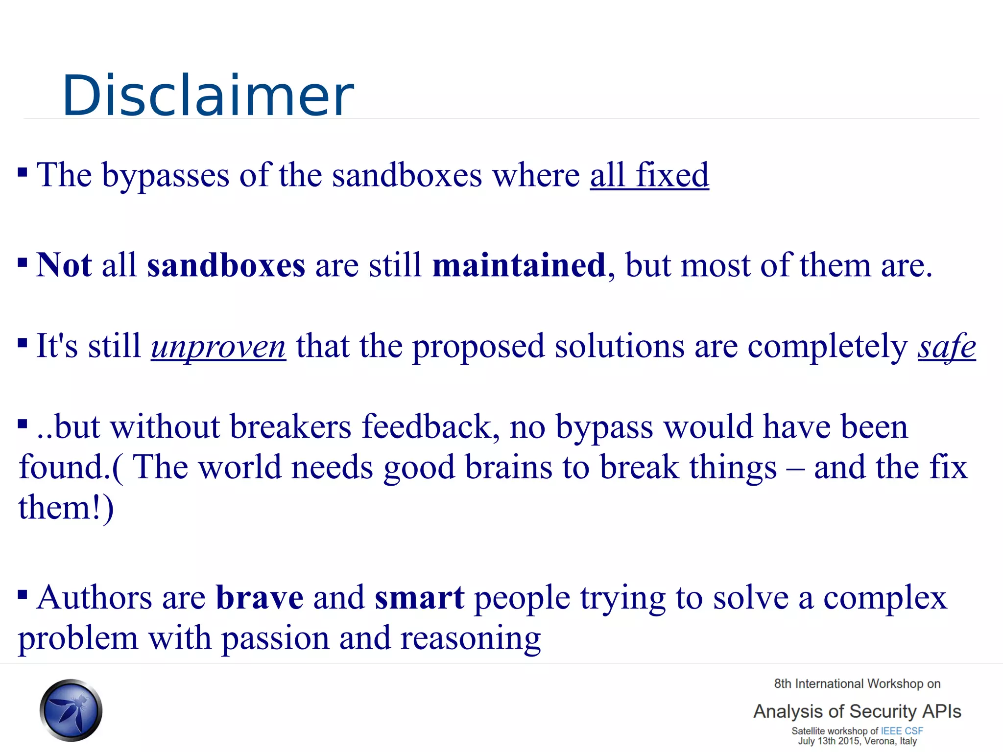 Disclaimer  The bypasses of the sandboxes where all fixed  Not all sandboxes are still maintained, but most of them are.  It's still unproven that the proposed solutions are completely safe  ..but without breakers feedback, no bypass would have been found.( The world needs good brains to break things – and the fix them!)  Authors are brave and smart people trying to solve a complex problem with passion and reasoning 
