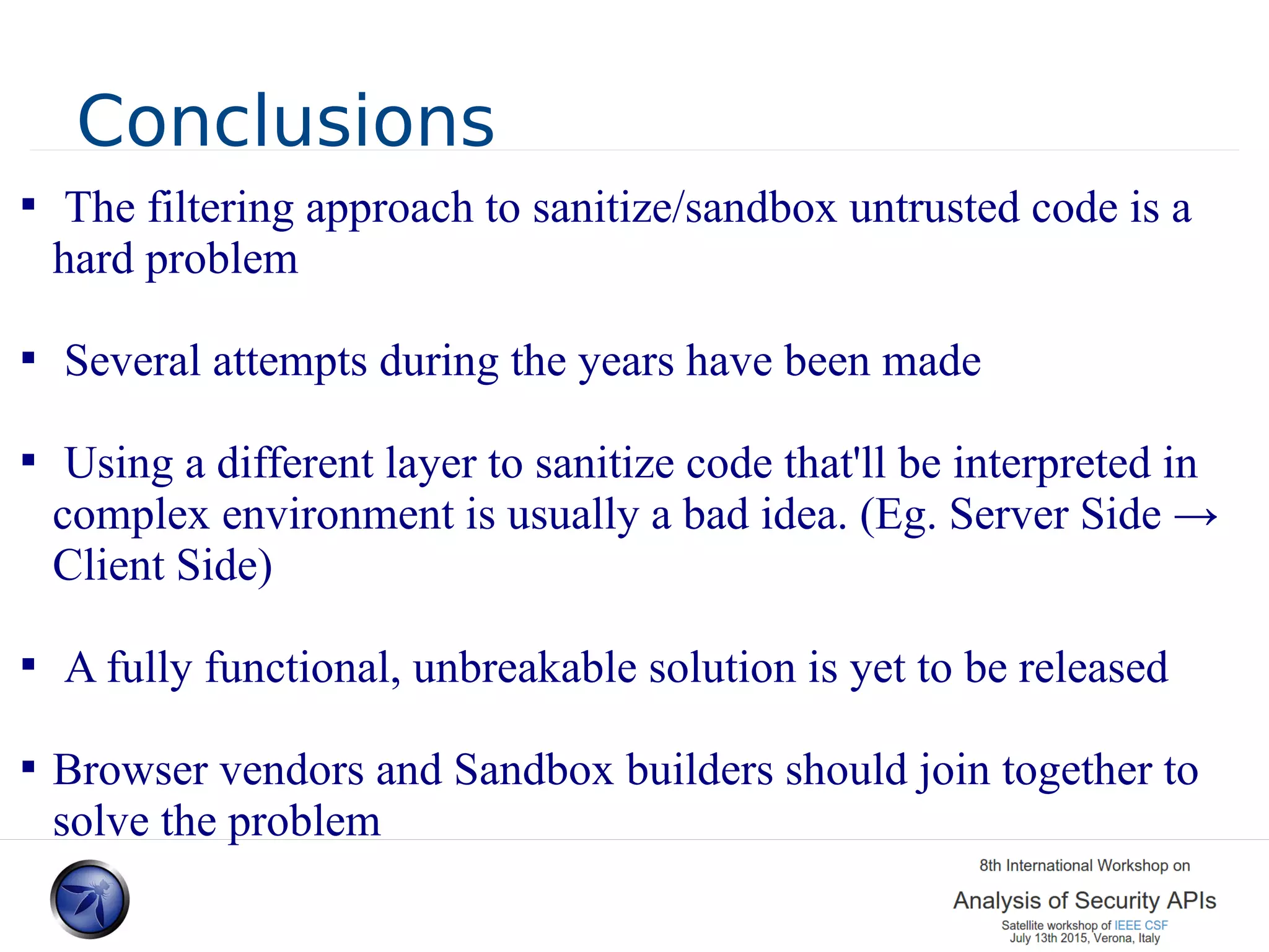 Conclusions  The filtering approach to sanitize/sandbox untrusted code is a hard problem  Several attempts during the years have been made  Using a different layer to sanitize code that'll be interpreted in complex environment is usually a bad idea. (Eg. Server Side → Client Side)  A fully functional, unbreakable solution is yet to be released  Browser vendors and Sandbox builders should join together to solve the problem 