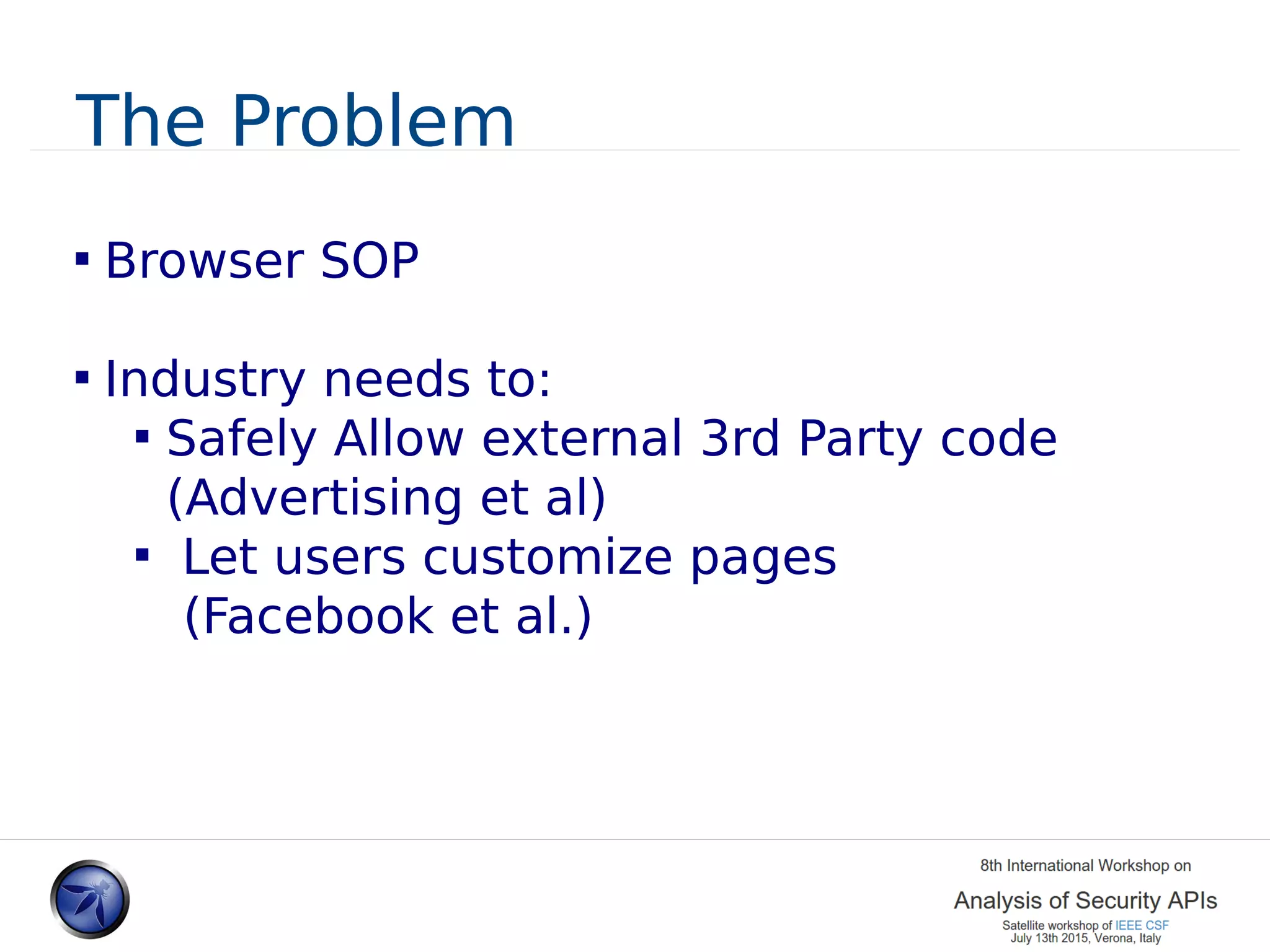 The Problem  Browser SOP  Industry needs to:  Safely Allow external 3rd Party code (Advertising et al)  Let users customize pages (Facebook et al.) 