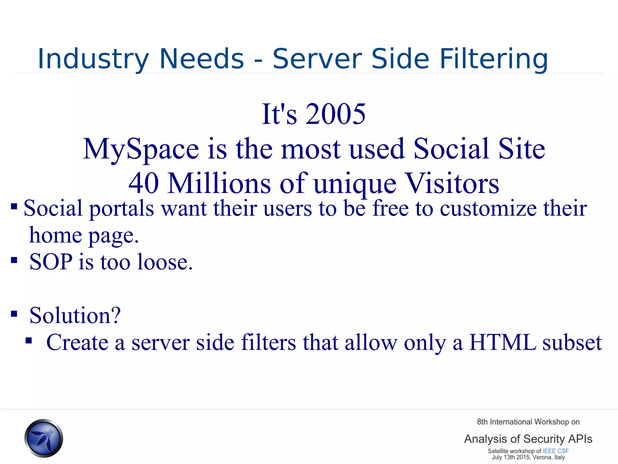 Industry Needs - Server Side Filtering  Social portals want their users to be free to customize their home page.  SOP is too loose.  Solution?  Create a server side filters that allow only a HTML subset It's 2005 MySpace is the most used Social Site 40 Millions of unique Visitors 