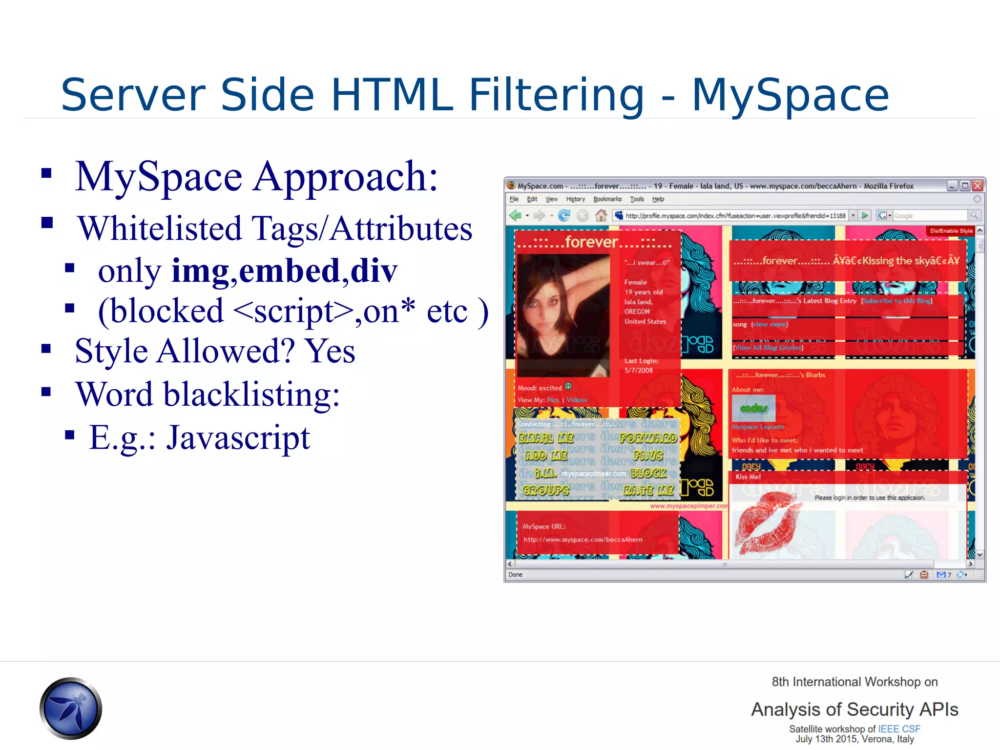 Server Side HTML Filtering - MySpace  MySpace Approach:  Whitelisted Tags/Attributes  only img,embed,div  (blocked <script>,on* etc )  Style Allowed? Yes  Word blacklisting:  E.g.: Javascript 