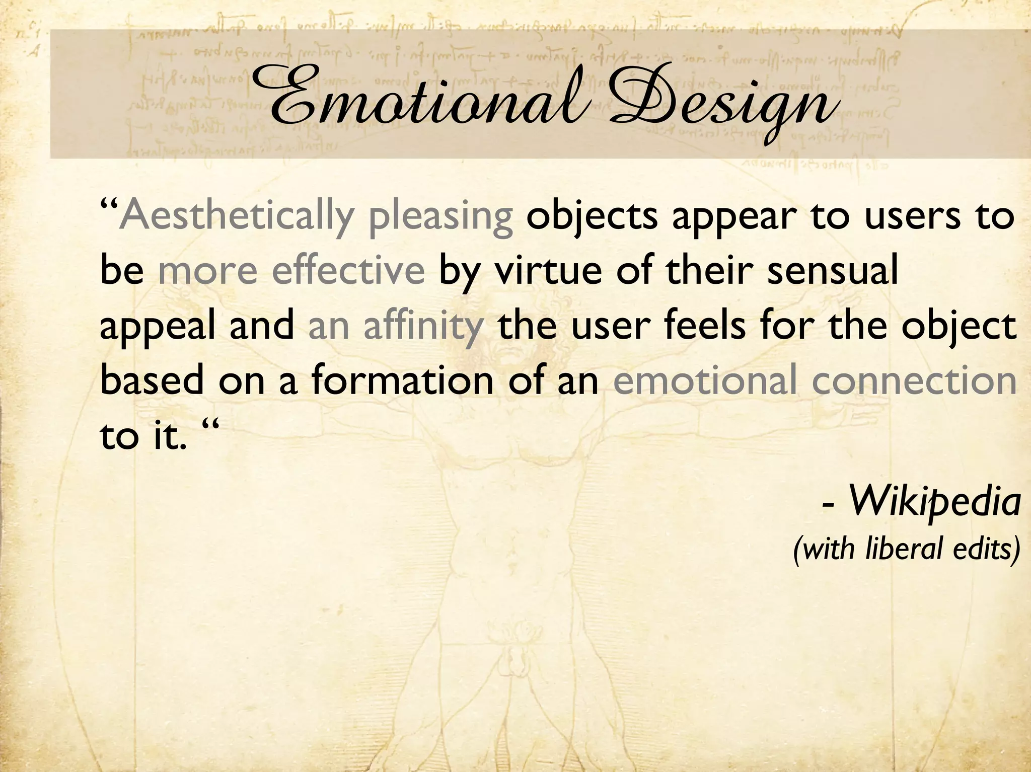 Emotional Design
“Aesthetically pleasing objects appear to users to
be more effective by virtue of their sensual
appeal and an affinity the user feels for the object
based on a formation of an emotional connection
to it. “
                                          - Wikipedia
                                       (with liberal edits)
 