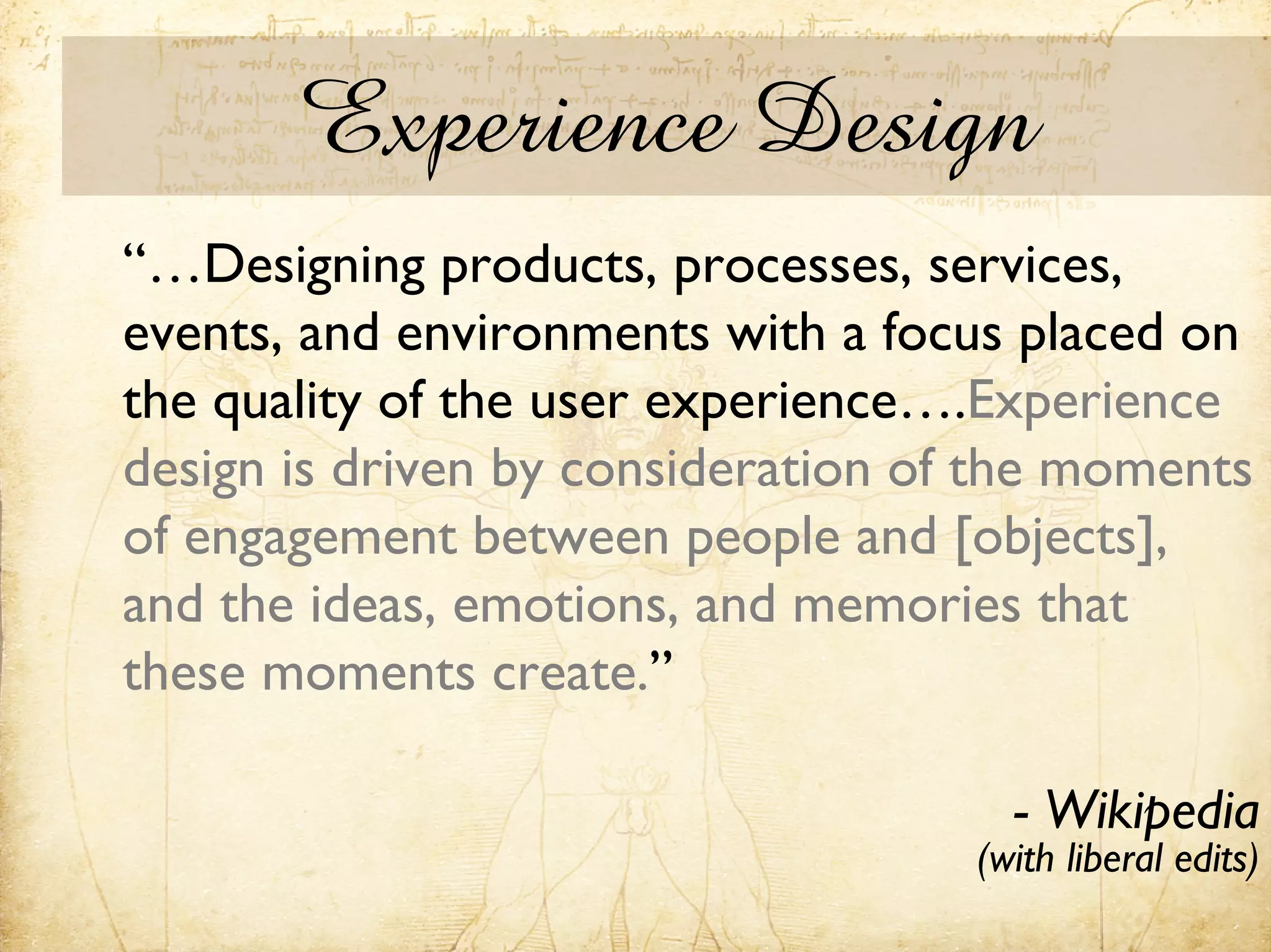 Experience Design
“…Designing products, processes, services,
events, and environments with a focus placed on
the quality of the user experience….Experience
design is driven by consideration of the moments
of engagement between people and [objects],
and the ideas, emotions, and memories that
these moments create.”

                                      - Wikipedia
                                    (with liberal edits)
 