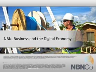 NBN, Business and the Digital Economy


This document is subject to copyright and must not be used except as permitted below or under the Copyright Act 1968 (Cth). You must not reproduce or publish this document in
whole or in part for commercial gain without the prior written consent of NBN Co. You may reproduce and publish this document in whole or in part for educational or non-
commercial purposes as approved by NBN Co in writing. All rights reserved. Not for general distribution.



Disclaimer
This document sets out NBN Co’s proposals in respect of certain aspects of the National Broadband Network. The contents of this document represent
NBN Co’s current position on the subject matter of this document. The contents of this document should not be relied upon by our stakeholders (or any
other person) as representing NBN Co’s final position on the subject matter of this document, except where stated otherwise. NBN Co’s position on the
subject matter of this document may also be impacted by legislative and regulatory developments in respect of the National Broadband Network.
All prices shown in this document are exclusive of any GST. © NBN Co Limited 2011
 