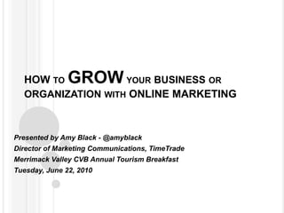 HOW to GROW your business or organization with ONLINE MARKETING Presented by Amy Black - @amyblack Director of Marketing Communications, TimeTrade Merrimack Valley CVB Annual Tourism Breakfast Tuesday, June 22, 2010 