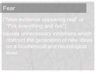 Fear
(“false evidence appearing real” or
  “f*ck everything and run”)
causes unnecessary inhibitions which
  obstruct the generation of new ideas
  on a biochemical and neurological
  level.
 