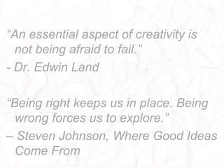 “An essential aspect of creativity is
  not being afraid to fail.”
- Dr. Edwin Land

“Being right keeps us in place. Being
  wrong forces us to explore.”
– Steven Johnson, Where Good Ideas
  Come From
 