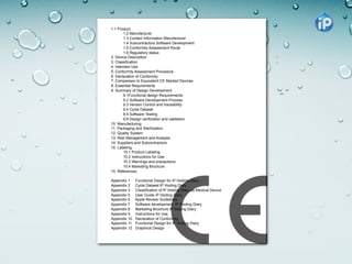 1.1 Product
        1.2 Manufacturer
        1.3 Contact Information Manufacturer
        1.4 Subcontractors Software Development
        1.5 Conformity Assessment Route
        1.6 Regulatory status
2. Device Description
3. Classification
4. Intended Use
5. Conformity Assessment Procedure
6. Declaration of Conformity
7. Comparison to Equivalent CE Marked Devices
8. Essential Requirements
9. Summary of Design Development
        9.1Functional design Requirements
        9.2 Software Development Process
        9.3 Version Control and traceability
        9.4 Cycle Dataset
        9.5 Software Testing
        9.6 Design verification and validation
10. Manufacturing
11. Packaging and Sterilization
12. Quality System
13. Risk Management and Analysis
14. Suppliers and Subcontractors
15. Labeling
        15.1 Product Labeling
        15.2 Instructions for Use
        15.3 Warnings and precautions
        15.4 Marketing Brochure
15. References

Appendix 1    Functional Design for iP Voiding Diary
Appendix 2    Cycle Dataset iP Voiding Diary
Appendix 3    Classification of iP Voiding Diary as Medical Device
Appendix 5    User Guide iP Voiding Diary
Appendix 6    Apple Review Guidelines
Appendix 7    Software development iP Voiding Diary
Appendix 8    Marketing Brochure iP Voiding Diary
Appendix 9    Instructions for Use
Appendix 10   Declaration of Conformity
Appendix 11   Functional Design for iP Voiding Diary
Appendix 12   Graphical Design
 