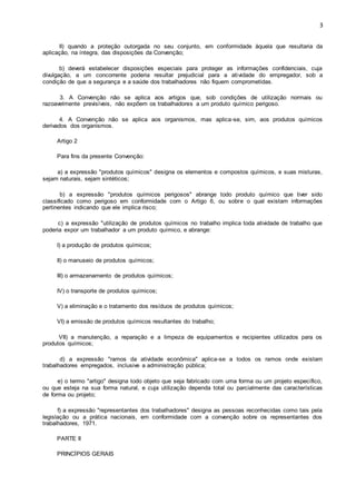 3 
II) quando a proteção outorgada no seu conjunto, em conformidade àquela que resultaria da 
aplicação, na íntegra, das disposições da Convenção; 
b) deverá estabelecer disposições especiais para proteger as informações confidenciais, cuja 
divulgação, a um concorrente poderia resultar prejudicial para a atividade do empregador, sob a 
condição de que a segurança e a saúde dos trabalhadores não fiquem comprometidas. 
3. A Convenção não se aplica aos artigos que, sob condições de utilização normais ou 
razoavelmente previsíveis, não expõem os trabalhadores a um produto químico perigoso. 
4. A Convenção não se aplica aos organismos, mas aplica-se, sim, aos produtos químicos 
derivados dos organismos. 
Artigo 2 
Para fins da presente Convenção: 
a) a expressão "produtos químicos" designa os elementos e compostos químicos, e suas misturas, 
sejam naturais, sejam sintéticos; 
b) a expressão "produtos químicos perigosos" abrange todo produto químico que tiver sido 
classificado como perigoso em conformidade com o Artigo 6, ou sobre o qual existam informações 
pertinentes indicando que ele implica risco; 
c) a expressão "utilização de produtos químicos no trabalho implica toda atividade de trabalho que 
poderia expor um trabalhador a um produto químico, e abrange: 
I) a produção de produtos químicos; 
II) o manuseio de produtos químicos; 
III) o armazenamento de produtos químicos; 
IV) o transporte de produtos químicos; 
V) a eliminação e o tratamento dos resíduos de produtos químicos; 
VI) a emissão de produtos químicos resultantes do trabalho; 
VII) a manutenção, a reparação e a limpeza de equipamentos e recipientes utilizados para os 
produtos químicos; 
d) a expressão "ramos da atividade econômica" aplica-se a todos os ramos onde existam 
trabalhadores empregados, inclusive a administração pública; 
e) o termo "artigo" designa todo objeto que seja fabricado com uma forma ou um projeto específico, 
ou que esteja na sua forma natural, e cuja utilização dependa total ou parcialmente das características 
de forma ou projeto; 
f) a expressão "representantes dos trabalhadores" designa as pessoas reconhecidas como tais pela 
legislação ou a prática nacionais, em conformidade com a convenção sobre os representantes dos 
trabalhadores, 1971. 
PARTE II 
PRINCÍPIOS GERAIS 
 