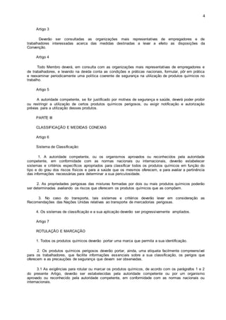 4 
Artigo 3 
Deverão ser consultadas as organizações mais representativas de empregadores e de 
trabalhadores interessadas acerca das medidas destinadas a levar a efeito as disposições da 
Convenção. 
Artigo 4 
Todo Membro deverá, em consulta com as organizações mais representativas de empregadores e 
de trabalhadores, e levando na devida conta as condições e práticas nacionais, formular, pôr em prática 
e reexaminar periodicamente uma política coerente de segurança na utilização de produtos químicos no 
trabalho. 
Artigo 5 
A autoridade competente, se for justificado por motivos de segurança e saúde, deverá poder proibir 
ou restringir a utilização de certos produtos químicos perigosos, ou exigir notificação e autorização 
prévias para a utilização desses produtos. 
PARTE III 
CLASSIFICAÇÃO E MEDIDAS CONEXAS 
Artigo 6 
Sistema de Classificação: 
1. A autoridade competente, ou os organismos aprovados ou reconhecidos pela autoridade 
competente, em conformidade com as normas nacionais ou internacionais, deverão estabelecer 
sistemas e critérios específicos apropriados para classificar todos os produtos químicos em função do 
tipo e do grau dos riscos físicos e para a saúde que os mesmos oferecem, e para avaliar a pertinência 
das informações necessárias para determinar a sua periculosidade. 
2. As propriedades perigosas das misturas formadas por dois ou mais produtos químicos poderão 
ser determinadas avaliando os riscos que oferecem os produtos químicos que as compõem. 
3. No caso do transporte, tais sistemas e critérios deverão levar em consideração as 
Recomendações das Nações Unidas relativas ao transporte de mercadorias perigosas. 
4. Os sistemas de classificação e a sua aplicação deverão ser progressivamente ampliados. 
Artigo 7 
ROTULAÇÃO E MARCAÇÃO 
1. Todos os produtos químicos deverão portar uma marca que permita a sua identificação. 
2. Os produtos químicos perigosos deverão portar, ainda, uma etiqueta facilmente compreensível 
para os trabalhadores, que facilite informações essenciais sobre a sua classificação, os perigos que 
oferecem e as precauções de segurança que devam ser observadas. 
3.1 As exigências para rotular ou marcar os produtos químicos, de acordo com os parágrafos 1 e 2 
do presente Artigo, deverão ser estabelecidas pela autoridade competente ou por um organismo 
aprovado ou reconhecido pela autoridade competente, em conformidade com as normas nacionais ou 
internacionais. 
 
