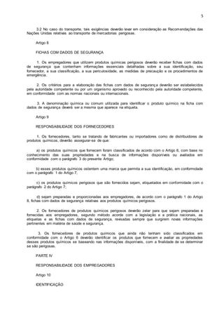 5 
3.2 No caso do transporte, tais exigências deverão levar em consideração as Recomendações das 
Nações Unidas relativas ao transporte de mercadorias perigosas. 
Artigo 8 
FICHAS COM DADOS DE SEGURANÇA 
1. Os empregadores que utilizem produtos químicas perigosos deverão receber fichas com dados 
de segurança que contenham informações essenciais detalhadas sobre a sua identificação, seu 
fornecedor, a sua classificação, a sua periculosidade, as medidas de precaução e os procedimentos de 
emergência. 
2. Os critérios para a elaboração das fichas com dados de segurança deverão ser estabelecidos 
pela autoridade competente ou por um organismo aprovado ou reconhecido pela autoridade competente, 
em conformidade com as normas nacionais ou internacionais. 
3. A denominação química ou comum utilizada para identificar o produto químico na ficha com 
dados de segurança deverá ser a mesma que aparece na etiqueta. 
Artigo 9 
RESPONSABILIDADE DOS FORNECEDORES 
1. Os fornecedores, tanto se tratando de fabricantes ou importadores como de distribuidores de 
produtos químicos, deverão assegurar-se de que: 
a) os produtos químicos que fornecem foram classificados de acordo com o Artigo 6, com base no 
conhecimento das suas propriedades e na busca de informações disponíveis ou avaliados em 
conformidade com o parágrafo 3 do presente Artigo; 
b) esses produtos químicos ostentem uma marca que permita a sua identificação, em conformidade 
com o parágrafo 1 do Artigo 7; 
c) os produtos químicos perigosos que são fornecidos sejam, etiquetados em conformidade com o 
parágrafo 2 do Artigo 7; 
d) sejam preparadas e proporcionadas aos empregadores, de acordo com o parágrafo 1 do Artigo 
8, fichas com dados de segurança relativas aos produtos químicos perigosos. 
2. Os fornecedores de produtos químicos perigosos deverão zelar para que sejam preparadas e 
fornecidas aos empregadores, segundo método acorde com a legislação e a prática nacionais, as 
etiquetas e as fichas com dados de segurança, revisadas sempre que surgirem novas informações 
pertinentes em matéria de saúde e segurança. 
3. Os fornecedores de produtos químicos que ainda não tenham sido classificados em 
conformidade com o Artigo 6 deverão identificar os produtos que fornecem e avaliar as propriedades 
desses produtos químicos se baseando nas informações disponíveis, com a finalidade de se determinar 
se são perigosas. 
PARTE IV 
RESPONSABILIDADE DOS EMPREGADORES 
Artigo 10 
IDENTIFICAÇÃO 
 