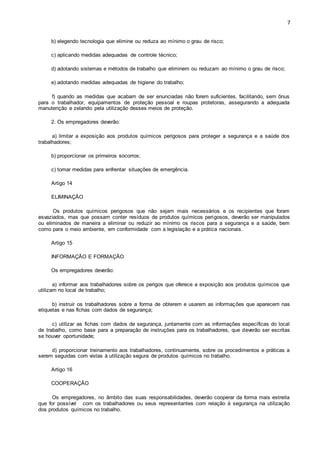7 
b) elegendo tecnologia que elimine ou reduza ao mínimo o grau de risco; 
c) aplicando medidas adequadas de controle técnico; 
d) adotando sistemas e métodos de trabalho que eliminem ou reduzam ao mínimo o grau de risco; 
e) adotando medidas adequadas de higiene do trabalho; 
f) quando as medidas que acabam de ser enunciadas não forem suficientes, facilitando, sem ônus 
para o trabalhador, equipamentos de proteção pessoal e roupas protetoras, assegurando a adequada 
manutenção e zelando pela utilização desses meios de proteção. 
2. Os empregadores deverão: 
a) limitar a exposição aos produtos químicos perigosos para proteger a segurança e a saúde dos 
trabalhadores; 
b) proporcionar os primeiros socorros; 
c) tomar medidas para enfrentar situações de emergência. 
Artigo 14 
ELIMINAÇÃO 
Os produtos químicos perigosos que não sejam mais necessários e os recipientes que foram 
esvaziados, mas que possam conter resíduos de produtos químicos perigosos, deverão ser manipulados 
ou eliminados de maneira a eliminar ou reduzir ao mínimo os riscos para a segurança e a saúde, bem 
como para o meio ambiente, em conformidade com a legislação e a prática nacionais. 
Artigo 15 
INFORMAÇÃO E FORMAÇÃO 
Os empregadores deverão: 
a) informar aos trabalhadores sobre os perigos que oferece a exposição aos produtos químicos que 
utilizam no local de trabalho; 
b) instruir os trabalhadores sobre a forma de obterem e usarem as informações que aparecem nas 
etiquetas e nas fichas com dados de segurança; 
c) utilizar as fichas com dados de segurança, juntamente com as informações específicas do local 
de trabalho, como base para a preparação de instruções para os trabalhadores, que deverão ser escritas 
se houver oportunidade; 
d) proporcionar treinamento aos trabalhadores, continuamente, sobre os procedimentos e práticas a 
serem seguidas com vistas à utilização segura de produtos químicos no trabalho. 
Artigo 16 
COOPERAÇÃO 
Os empregadores, no âmbito das suas responsabilidades, deverão cooperar da forma mais estreita 
que for possível com os trabalhadores ou seus representantes com relação à segurança na utilização 
dos produtos químicos no trabalho. 
 