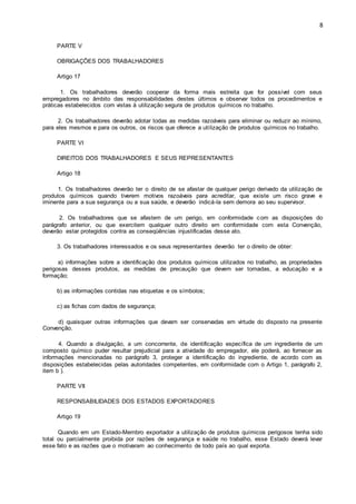 8 
PARTE V 
OBRIGAÇÕES DOS TRABALHADORES 
Artigo 17 
1. Os trabalhadores deverão cooperar da forma mais estreita que for possível com seus 
empregadores no âmbito das responsabilidades destes últimos e observar todos os procedimentos e 
práticas estabelecidos com vistas à utilização segura de produtos químicos no trabalho. 
2. Os trabalhadores deverão adotar todas as medidas razoáveis para eliminar ou reduzir ao mínimo, 
para eles mesmos e para os outros, os riscos que oferece a uti lização de produtos químicos no trabalho. 
PARTE VI 
DIREITOS DOS TRABALHADORES E SEUS REPRESENTANTES 
Artigo 18 
1. Os trabalhadores deverão ter o direito de se afastar de qualquer perigo derivado da utilização de 
produtos químicos quando tiverem motivos razoáveis para acreditar, que existe um risco grave e 
iminente para a sua segurança ou a sua saúde, e deverão indicá-la sem demora ao seu supervisor. 
2. Os trabalhadores que se afastem de um perigo, em conformidade com as disposições do 
parágrafo anterior, ou que exercitem qualquer outro direito em conformidade com esta Convenção, 
deverão estar protegidos contra as conseqüências injustificadas desse ato. 
3. Os trabalhadores interessados e os seus representantes deverão ter o direito de obter: 
a) informações sobre a identificação dos produtos químicos utilizados no trabalho, as propriedades 
perigosas desses produtos, as medidas de precaução que devem ser tomadas, a educação e a 
formação; 
b) as informações contidas nas etiquetas e os símbolos; 
c) as fichas com dados de segurança; 
d) quaisquer outras informações que devam ser conservadas em virtude do disposto na presente 
Convenção. 
4. Quando a divulgação, a um concorrente, de identificação específica de um ingrediente de um 
composto químico puder resultar prejudicial para a atividade do empregador, ele poderá, ao fornecer as 
informações mencionadas no parágrafo 3, proteger a identificação do ingrediente, de acordo com as 
disposições estabelecidas pelas autoridades competentes, em conformidade com o Artigo 1, parágrafo 2, 
item b ). 
PARTE VII 
RESPONSABILIDADES DOS ESTADOS EXPORTADORES 
Artigo 19 
Quando em um Estado-Membro exportador a utilização de produtos químicos perigosos tenha sido 
total ou parcialmente proibida por razões de segurança e saúde no trabalho, esse Estado deverá levar 
esse fato e as razões que o motivaram ao conhecimento de todo país ao qual exporta. 
 