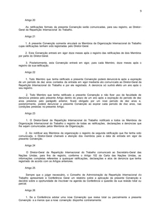 9 
Artigo 20 
As ratificações formais da presente Convenção serão comunicadas, para seu registro, ao Diretor- 
Geral da Repartição Internacional do Trabalho. 
Artigo 21 
1. A presente Convenção somente vinculará os Membros da Organização Internacional do Trabalho 
cujas ratificações tenham sido registradas pelo Diretor-Geral. 
2. Esta Convenção entrará em vigor doze meses após o registro das ratificações de dois Membros 
por parte do Diretor-Geral. 
3. Posteriormente, esta Convenção entrará em vigor, para cada Membro, doze meses após o 
registro da sua ratificação. 
Artigo 22 
1. Todo Membro que tenha ratificado a presente Convenção poderá denunciá-la após a expiração 
de um período de dez anos contados da entrada em vigor mediante ato comunicado ao Diretor-Geral da 
Repartição Internacional do Trabalho e por ele registrado. A denúncia só surtirá efeito um ano após o 
seu registro. 
2. Todo Membro que tenha ratificado a presente Convenção e não fizer uso da faculdade de 
denúncia prevista pelo presente Artigo dentro do prazo de um ano após a expiração do período de dez 
anos previstos pelo parágrafo anterior, ficará obrigado por um novo período de dez anos e, 
posteriormente, poderá denunciar a presente Convenção ao expirar cada período de dez anos, nas 
condições previstas no presente Artigo. 
Artigo 23 
1. O Diretor-Geral da Repartição Internacional do Trabalho notificará a todos os Membros da 
Organização Internacional do Trabalho o registro de todas as ratificações, declarações e denúncias que 
lhe sejam comunicadas pelos Membros da Organização. 
2. Ao notificar aos Membros da organização o registro da segunda ratificação que lhe tenha sido 
comunicada, o Diretor-Geral chamará a atenção dos membros para a data de entrada em vigor da 
presente Convenção. 
Artigo 24 
O Diretor-Geral da Repartição Internacional do Trabalho comunicará ao Secretário-Geral das 
Nações Unidas, para fins de registro, conforme o Artigo 102 da Carta das Nações Unidas, as 
informações completas referentes a quaisquer ratificações, declarações e atos de denúncia que tenha 
registrado de acordo com os Artigos anteriores. 
Artigo 25 
Sempre que o julgar necessário, o Conselho de Administração da Repartição Internacional do 
Trabalho apresentará à Conferência Geral um relatório sobre a aplicação da presente Convenção e 
decidirá sobre a oportunidade de inscrever na agenda da Conferência a questão da sua revisão total ou 
parcial. 
Artigo 26 
1. Se a Conferência adotar uma nova Convenção que revise total ou parcialmente a presente 
Convenção e a menos que a nova convenção disponha contrariamente: 
 