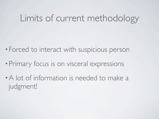 Limits of current methodology


• Forced   to interact with suspicious person
• Primary   focus is on visceral expressions
•A  lot of information is needed to make a
 judgment!
 