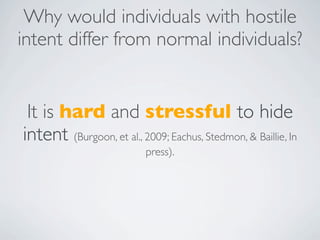 Why would individuals with hostile
intent differ from normal individuals?


 It is hard and stressful to hide
intent (Burgoon, et al., 2009; Eachus, Stedmon, & Baillie, In
                           press).
 