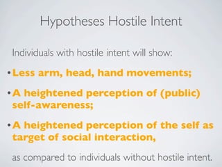 Hypotheses Hostile Intent

 Individuals with hostile intent will show:
• Less   arm, head, hand movements;
•A heightened perception of (public)
 self-awareness;
•A heightened perception of the self as
 target of social interaction,
 as compared to individuals without hostile intent.
 