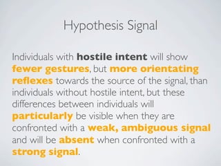 Hypothesis Signal

Individuals with hostile intent will show
fewer gestures, but more orientating
reﬂexes towards the source of the signal, than
individuals without hostile intent, but these
differences between individuals will
particularly be visible when they are
confronted with a weak, ambiguous signal
and will be absent when confronted with a
strong signal.
 