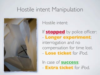 Hostile intent Manipulation

          Hostile intent:
          If stopped by police ofﬁcer:
          - Longer experiment;
          interrogation and no
          compensation for time lost.
          - Lose ticket for iPod.
          In case of success:
          - Extra ticket for iPod.
 