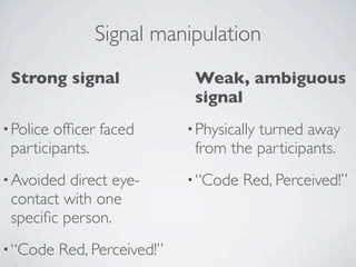 Signal manipulation
 Strong signal                 Weak, ambiguous
                               signal
• Policeofﬁcer faced          • Physically
                                        turned away
 participants.                 from the participants.
• Avoided direct eye-         • “Code   Red, Perceived!”
 contact with one
 speciﬁc person.
• “Code    Red, Perceived!”
 