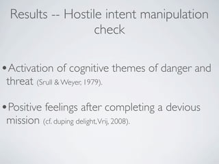 Results -- Hostile intent manipulation
                   check

•Activation of cognitive themes of danger and
 threat (Srull & Weyer, 1979).

•Positive feelings after completing a devious
 mission (cf. duping delight, Vrij, 2008).
 