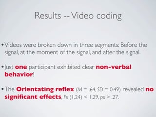 Results -- Video coding

•Videos were broken down in three segments: Before the
 signal, at the moment of the signal, and after the signal.

•Just one participant exhibited clear non-verbal
 behavior!

•The Orientating reﬂex (M = .64, SD = 0.49) revealed no
 signiﬁcant effects, Fs (1,24) < 1.29, ps > .27.
 