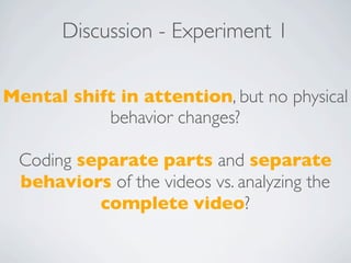 Discussion - Experiment 1

Mental shift in attention, but no physical
           behavior changes?

 Coding separate parts and separate
 behaviors of the videos vs. analyzing the
          complete video?
 