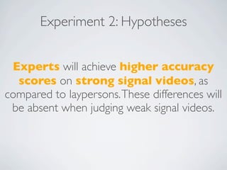 Experiment 2: Hypotheses


 Experts will achieve higher accuracy
  scores on strong signal videos, as
compared to laypersons. These differences will
 be absent when judging weak signal videos.
 